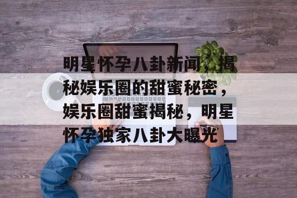 明星怀孕八卦新闻，揭秘娱乐圈的甜蜜秘密，娱乐圈甜蜜揭秘，明星怀孕独家八卦大曝光