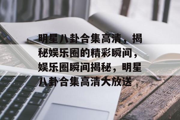 明星八卦合集高清，揭秘娱乐圈的精彩瞬间，娱乐圈瞬间揭秘，明星八卦合集高清大放送