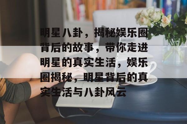 明星八卦，揭秘娱乐圈背后的故事，带你走进明星的真实生活，娱乐圈揭秘，明星背后的真实生活与八卦风云