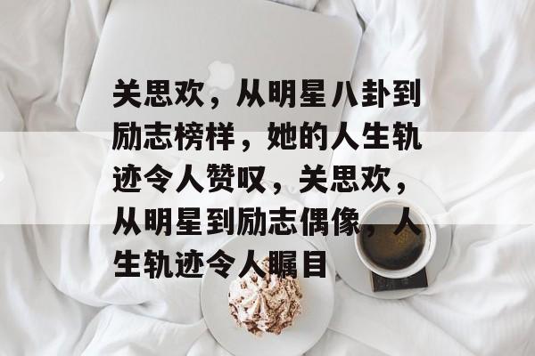 关思欢，从明星八卦到励志榜样，她的人生轨迹令人赞叹，关思欢，从明星到励志偶像，人生轨迹令人瞩目