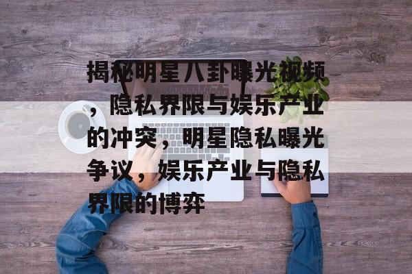 揭秘明星八卦曝光视频,隐私界限与娱乐产业的冲突,明星隐私曝光争议,娱乐产业与隐私界限的博弈 揭秘明星八卦曝光视频,隐私界限与娱乐产业的冲突,明星隐私曝光争议,娱乐产业与隐私界限的博弈