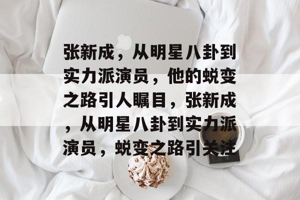 张新成,从明星八卦到实力派演员,他的蜕变之路引人瞩目,张新成,从明星八卦到实力派演员,蜕变之路引关注 张新成,从明星八卦到实力派演员,他的蜕变之路引人瞩目,张新成,从明星八卦到实力派演员,蜕变之路引关注