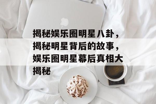 揭秘娱乐圈明星八卦，揭秘明星背后的故事，娱乐圈明星幕后真相大揭秘