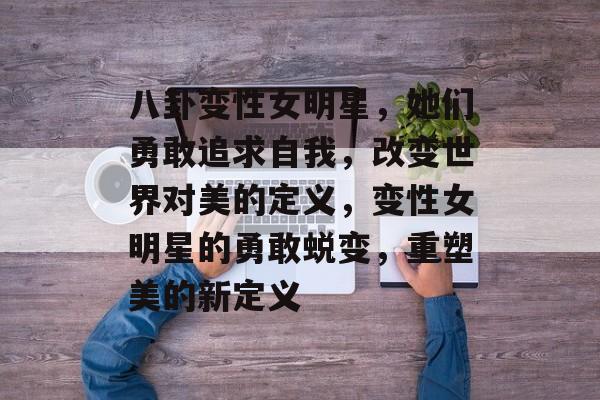 八卦变性女明星,她们勇敢追求自我,改变世界对美的定义,变性女明星的勇敢蜕变,重塑美的新定义 八卦变性女明星,她们勇敢追求自我,改变世界对美的定义,变性女明星的勇敢蜕变,重塑美的新定义