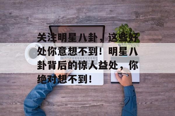 关注明星八卦,这些好处你意想不到!明星八卦背后的惊人益处,你绝对想不到! 关注明星八卦,这些好处你意想不到!明星八卦背后的惊人益处,你绝对想不到!