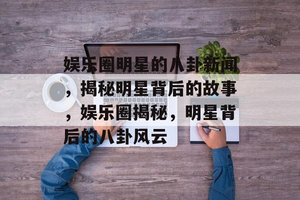 娱乐圈明星的八卦新闻，揭秘明星背后的故事，娱乐圈揭秘，明星背后的八卦风云