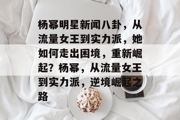 杨幂明星新闻八卦，从流量女王到实力派，她如何走出困境，重新崛起？杨幂，从流量女王到实力派，逆境崛起之路