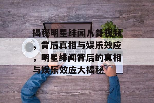 揭秘明星绯闻八卦视频，背后真相与娱乐效应，明星绯闻背后的真相与娱乐效应大揭秘