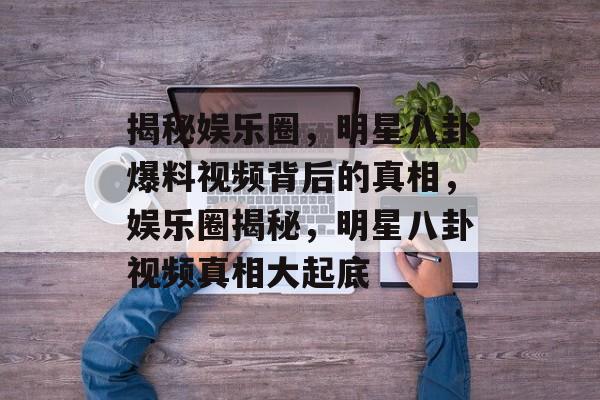 揭秘娱乐圈，明星八卦爆料视频背后的真相，娱乐圈揭秘，明星八卦视频真相大起底