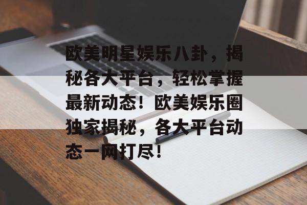 欧美明星娱乐八卦，揭秘各大平台，轻松掌握最新动态！欧美娱乐圈独家揭秘，各大平台动态一网打尽！