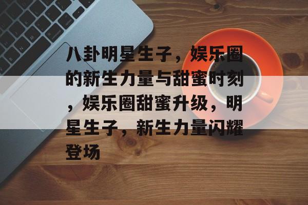 八卦明星生子，娱乐圈的新生力量与甜蜜时刻，娱乐圈甜蜜升级，明星生子，新生力量闪耀登场