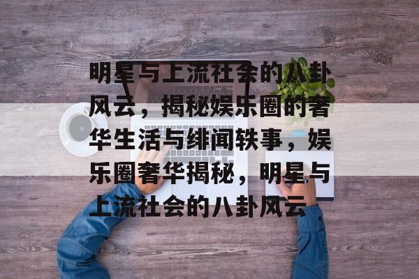 明星与上流社会的八卦风云，揭秘娱乐圈的奢华生活与绯闻轶事，娱乐圈奢华揭秘，明星与上流社会的八卦风云