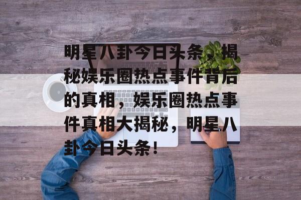 明星八卦今日头条，揭秘娱乐圈热点事件背后的真相，娱乐圈热点事件真相大揭秘，明星八卦今日头条！