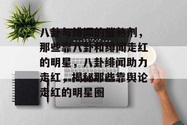 八卦与绯闻的催熟剂，那些靠八卦和绯闻走红的明星，八卦绯闻助力走红，揭秘那些靠舆论走红的明星圈