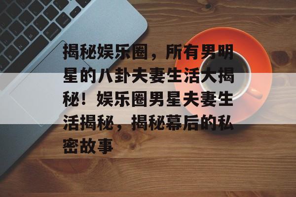 揭秘娱乐圈，所有男明星的八卦夫妻生活大揭秘！娱乐圈男星夫妻生活揭秘，揭秘幕后的私密故事