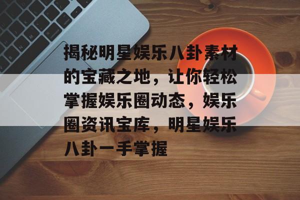 揭秘明星娱乐八卦素材的宝藏之地，让你轻松掌握娱乐圈动态，娱乐圈资讯宝库，明星娱乐八卦一手掌握