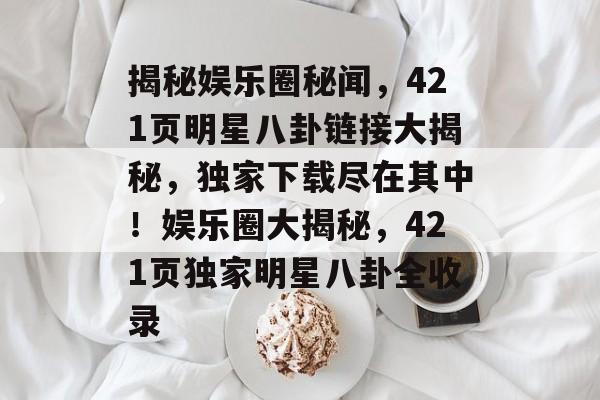 揭秘娱乐圈秘闻,421页明星八卦链接大揭秘,独家下载尽在其中!娱乐圈大揭秘,421页独家明星八卦全收录 揭秘娱乐圈秘闻,421页明星八卦链接大揭秘,独家下载尽在其中!娱乐圈大揭秘,421页独家明星八卦全收录