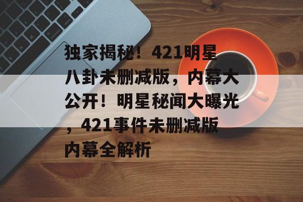 独家揭秘!421明星八卦未删减版,内幕大公开!明星秘闻大曝光,421事件未删减版内幕全解析 独家揭秘!421明星八卦未删减版,内幕大公开!明星秘闻大曝光,421事件未删减版内幕全解析