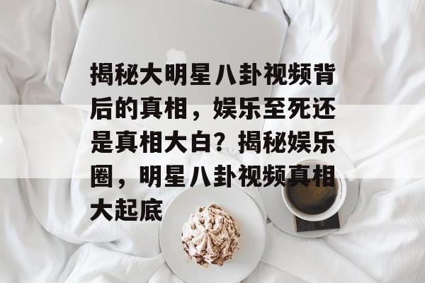 揭秘大明星八卦视频背后的真相，娱乐至死还是真相大白？揭秘娱乐圈，明星八卦视频真相大起底