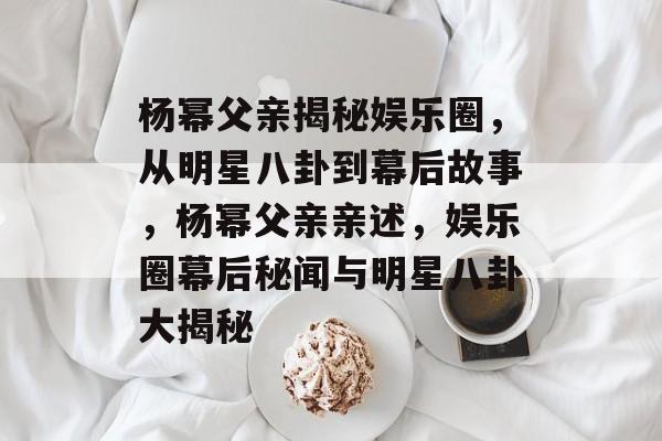 杨幂父亲揭秘娱乐圈，从明星八卦到幕后故事，杨幂父亲亲述，娱乐圈幕后秘闻与明星八卦大揭秘