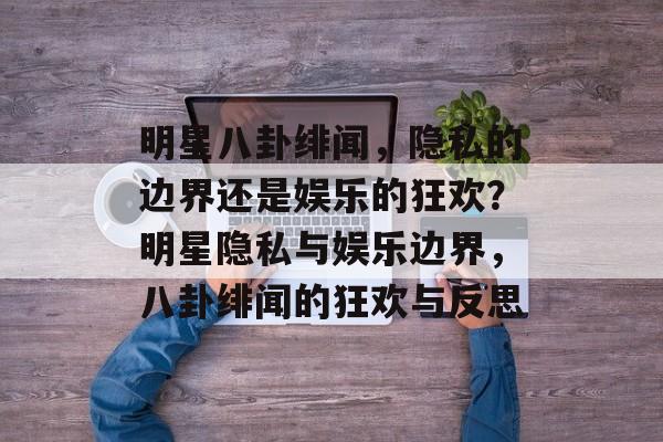 明星八卦绯闻,隐私的边界还是娱乐的狂欢?明星隐私与娱乐边界,八卦绯闻的狂欢与反思 明星八卦绯闻,隐私的边界还是娱乐的狂欢?明星隐私与娱乐边界,八卦绯闻的狂欢与反思