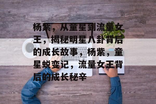 杨紫，从童星到流量女王，揭秘明星八卦背后的成长故事，杨紫，童星蜕变记，流量女王背后的成长秘辛