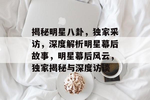 揭秘明星八卦，独家采访，深度解析明星幕后故事，明星幕后风云，独家揭秘与深度访谈
