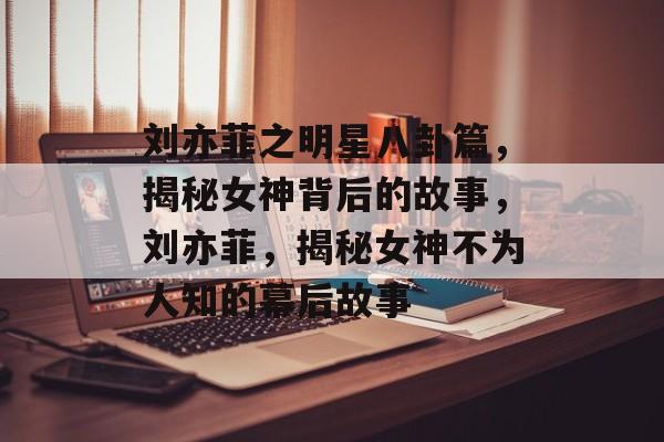 刘亦菲之明星八卦篇，揭秘女神背后的故事，刘亦菲，揭秘女神不为人知的幕后故事