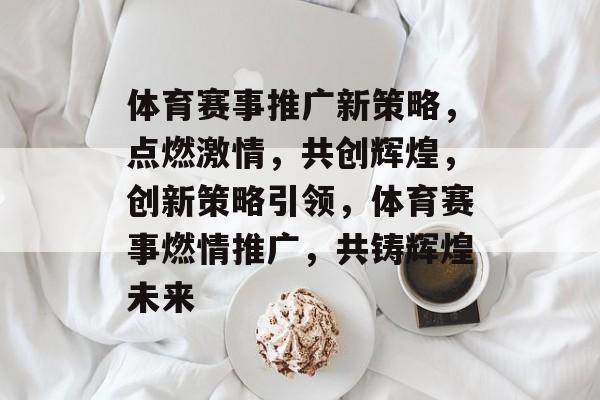 体育赛事推广新策略，点燃激情，共创辉煌，创新策略引领，体育赛事燃情推广，共铸辉煌未来