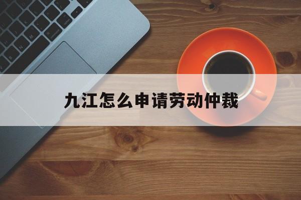 九江怎么申请劳动仲裁 九江怎么申请劳动仲裁