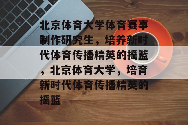 北京体育大学体育赛事制作研究生，培养新时代体育传播精英的摇篮，北京体育大学，培育新时代体育传播精英的摇篮