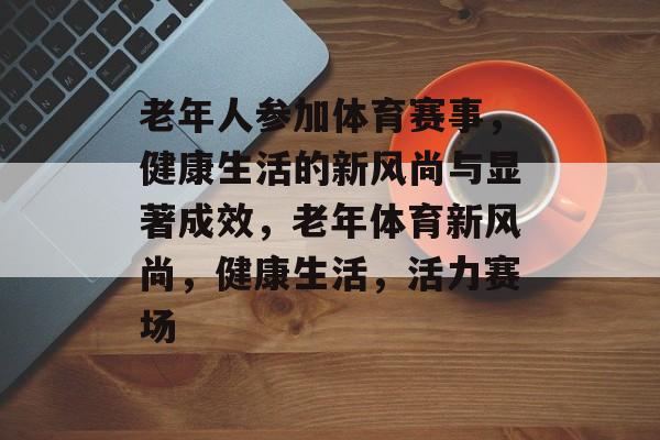 老年人参加体育赛事，健康生活的新风尚与显著成效，老年体育新风尚，健康生活，活力赛场