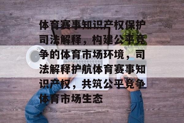体育赛事知识产权保护司法解释,构建公平竞争的体育市场环境,司法解释护航体育赛事知识产权,共筑公平竞争体育市场生态 体育赛事知识产权保护司法解释,构建公平竞争的体育市场环境,司法解释护航体育赛事知识产权,共筑公平竞争体育市场生态