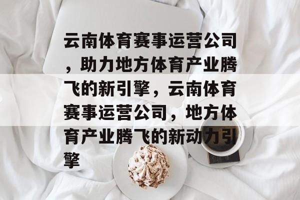 云南体育赛事运营公司,助力地方体育产业腾飞的新引擎,云南体育赛事运营公司,地方体育产业腾飞的新动力引擎 云南体育赛事运营公司,助力地方体育产业腾飞的新引擎,云南体育赛事运营公司,地方体育产业腾飞的新动力引擎