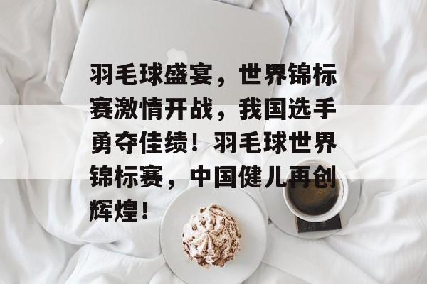 羽毛球盛宴，世界锦标赛激情开战，我国选手勇夺佳绩！羽毛球世界锦标赛，中国健儿再创辉煌！
