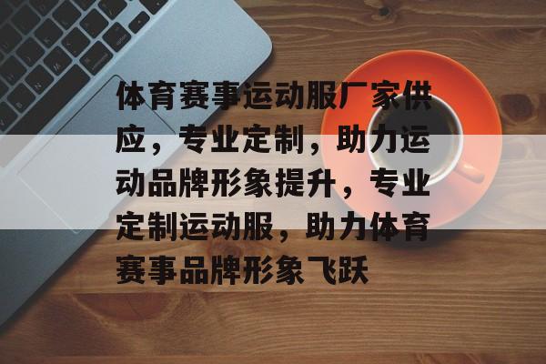 体育赛事运动服厂家供应,专业定制,助力运动品牌形象提升,专业定制运动服,助力体育赛事品牌形象飞跃 体育赛事运动服厂家供应,专业定制,助力运动品牌形象提升,专业定制运动服,助力体育赛事品牌形象飞跃