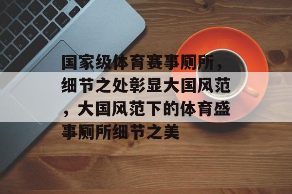国家级体育赛事厕所，细节之处彰显大国风范，大国风范下的体育盛事厕所细节之美