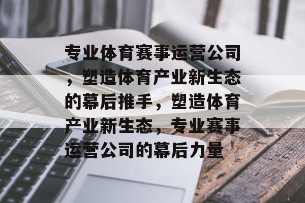 专业体育赛事运营公司,塑造体育产业新生态的幕后推手,塑造体育产业新生态,专业赛事运营公司的幕后力量 专业体育赛事运营公司,塑造体育产业新生态的幕后推手,塑造体育产业新生态,专业赛事运营公司的幕后力量