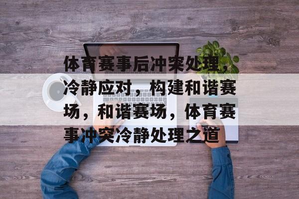 体育赛事后冲突处理，冷静应对，构建和谐赛场，和谐赛场，体育赛事冲突冷静处理之道