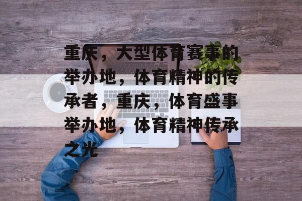 重庆,大型体育赛事的举办地,体育精神的传承者,重庆,体育盛事举办地,体育精神传承之光 重庆,大型体育赛事的举办地,体育精神的传承者,重庆,体育盛事举办地,体育精神传承之光