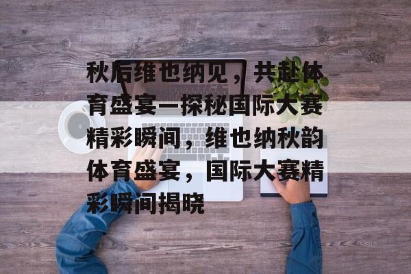 秋后维也纳见,共赴体育盛宴—探秘国际大赛精彩瞬间,维也纳秋韵体育盛宴,国际大赛精彩瞬间揭晓 秋后维也纳见,共赴体育盛宴—探秘国际大赛精彩瞬间,维也纳秋韵体育盛宴,国际大赛精彩瞬间揭晓