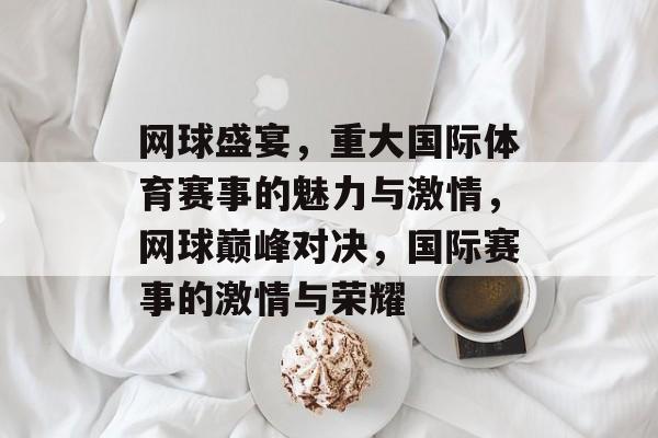 网球盛宴，重大国际体育赛事的魅力与激情，网球巅峰对决，国际赛事的激情与荣耀