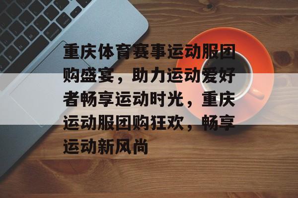 重庆体育赛事运动服团购盛宴，助力运动爱好者畅享运动时光，重庆运动服团购狂欢，畅享运动新风尚