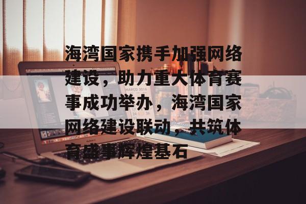 海湾国家携手加强网络建设，助力重大体育赛事成功举办，海湾国家网络建设联动，共筑体育盛事辉煌基石