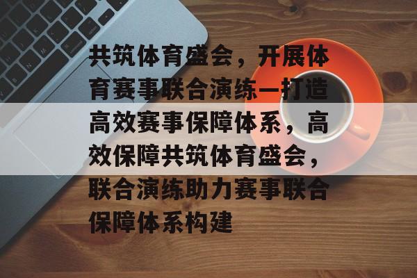 共筑体育盛会，开展体育赛事联合演练—打造高效赛事保障体系，高效保障共筑体育盛会，联合演练助力赛事联合保障体系构建
