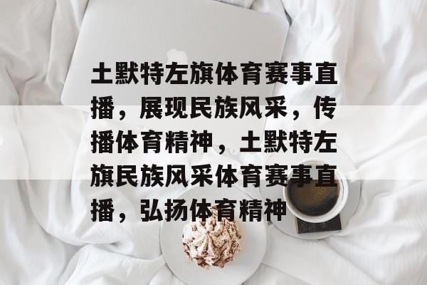 土默特左旗体育赛事直播，展现民族风采，传播体育精神，土默特左旗民族风采体育赛事直播，弘扬体育精神