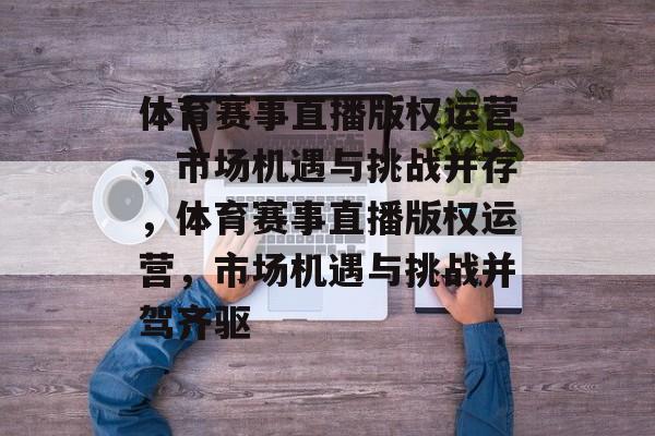 体育赛事直播版权运营，市场机遇与挑战并存，体育赛事直播版权运营，市场机遇与挑战并驾齐驱