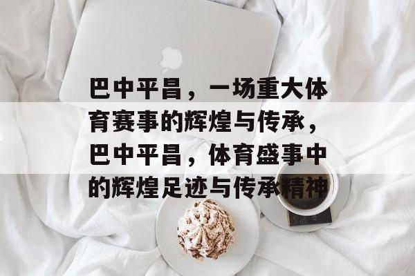 巴中平昌，一场重大体育赛事的辉煌与传承，巴中平昌，体育盛事中的辉煌足迹与传承精神