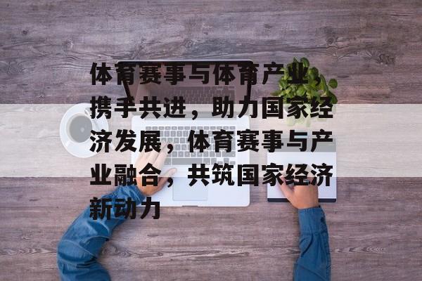 体育赛事与体育产业，携手共进，助力国家经济发展，体育赛事与产业融合，共筑国家经济新动力