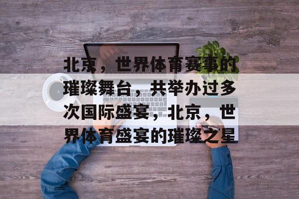北京，世界体育赛事的璀璨舞台，共举办过多次国际盛宴，北京，世界体育盛宴的璀璨之星